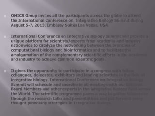  OMICS Group invites all the participants across the globe to attend
the International Conference on Integrative Biology Summit during
August 5-7, 2013, Embassy Suites Las Vegas, USA.
 International Conference on Integrative Biology Summit will provide a
unique platform for scientists/experts from academia and industry
nationwide to catalyze the networking between the branches of
computational biology and bioinformatics and to facilitate the
amalgamation of the complementary scientific efforts in the academia
and industry to achieve common scientific goals.
 It gives the opportunity to participate in a congress with fellow
colleagues, delegates, exhibitors and leading scientists in the field of
integrative biology. International Conference on Integrative Biology
Summit will schedule and coordinate all meetings with our Editorial
Board Members and other experts in the integrative biology field across
the World. The scientific programme paves a way to gather visionaries
through the research talks and presentations and put forward many
thought provoking strategies in Integrative Biology.
 