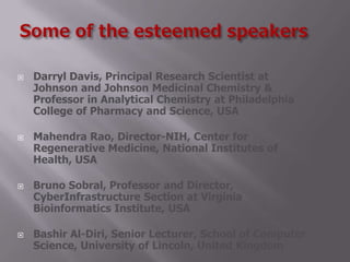  Darryl Davis, Principal Research Scientist at
Johnson and Johnson Medicinal Chemistry &
Professor in Analytical Chemistry at Philadelphia
College of Pharmacy and Science, USA
 Mahendra Rao, Director-NIH, Center for
Regenerative Medicine, National Institutes of
Health, USA
 Bruno Sobral, Professor and Director,
CyberInfrastructure Section at Virginia
Bioinformatics Institute, USA
 Bashir Al-Diri, Senior Lecturer, School of Computer
Science, University of Lincoln, United Kingdom
 