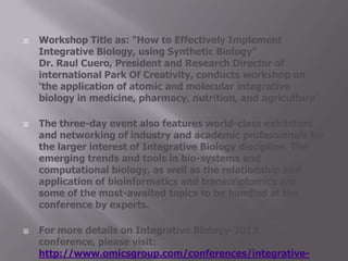  Workshop Title as: "How to Effectively Implement
Integrative Biology, using Synthetic Biology"
Dr. Raul Cuero, President and Research Director of
international Park Of Creativity, conducts workshop on
‘the application of atomic and molecular integrative
biology in medicine, pharmacy, nutrition, and agriculture’.
 The three-day event also features world-class exhibitors
and networking of industry and academic professionals for
the larger interest of Integrative Biology discipline. The
emerging trends and tools in bio-systems and
computational biology, as well as the relationship and
application of bioinformatics and transcriptomics are
some of the most-awaited topics to be handled at the
conference by experts.
 For more details on Integrative Biology-2013
conference, please visit:
http://www.omicsgroup.com/conferences/integrative-
 