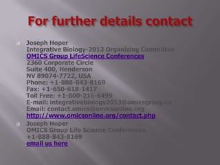  Joseph Hoper
Integrative Biology-2013 Organizing Committee
OMICS Group LifeScience Conferences
2360 Corporate Circle
Suite 400, Henderson
NV 89074-7722, USA
Phone: +1-888-843-8169
Fax: +1-650-618-1417
Toll Free: +1-800-216-6499
E-mail: integrativebiology2013@omicsgroup.co
Email: contact.omics@omicsonline.org
http://www.omicsonline.org/contact.php
 Joseph Hoper
OMICS Group Life Science Conferences
+1-888-843-8169
email us here
 