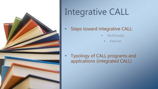 Integrative CALL
• Steps toward integrative CALL:
• Multimedia
• Internet
• Typology of CALL programs and
applications (integrated CALL)
 
