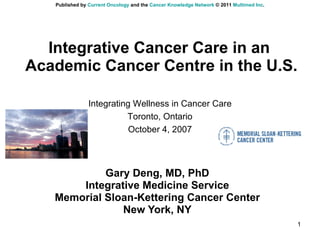 Integrative Cancer Care in an  Academic Cancer Centre in the U.S. Gary Deng, MD, PhD Integrative Medicine Service Memorial Sloan-Kettering Cancer Center New York, NY Integrating Wellness in Cancer Care Toronto, Ontario October 4, 2007 Published by  Current Oncology  and the  Cancer Knowledge Network  © 2011  Multimed Inc . 