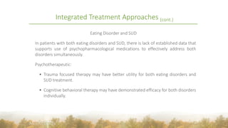 Integrated Treatment Approaches (cont.)
Eating Disorder and SUD
In patients with both eating disorders and SUD, there is lack of established data that
supports use of psychopharmacological medications to effectively address both
disorders simultaneously.
Psychotherapeutic:
 Trauma focused therapy may have better utility for both eating disorders and
SUD treatment.
 Cognitive behavioral therapy may have demonstrated efficacy for both disorders
individually.
35
 