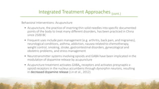 Behavioral Interventions: Acupuncture
 Acupuncture, the practice of inserting thin solid needles into specific documented
points of the body to treat many different disorders, has been practiced in China
since 2500 BC
 Frequent uses include pain management (e.g. arthritis, back pain, and migraines),
neurological conditions, asthma, addiction, nausea related to chemotherapy,
weight control, smoking, stroke, gastrointestinal disorders, gynecological and
obstetric problems, and stress management
 Neurotransmitter systems involving opioids and GABA have been implicated in the
modulation of dopamine release by acupuncture
 Acupuncture treatment activates GABAB receptors and activates presynaptic  κ-
opioid receptors in the nucleus accumbens through dynorphin neurons, resulting
in decreased dopamine release (Lin et al., 2012)
40
Integrated Treatment Approaches (cont.)
 