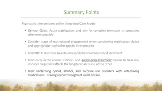 Summary Points
Psychiatric Interventions within Integrated Care Model
• General Goals: Acute stabilization, and aim for complete remission of symptoms
whenever possible
• Consider stage of motivational engagement when considering medication choice
and appropriate psychotherapeutic interventions
• Treat BOTH disorders (mental illness/SUD) simultaneously if identified
• Treat early in the course of illness, and avoid under-treatment; failure to treat one
disorder negatively affects the longitudinal course of the other
• Treat underlying opioid, alcohol, and nicotine use disorders with anti-craving
medications. Cravings occur throughout levels of care.
42
 