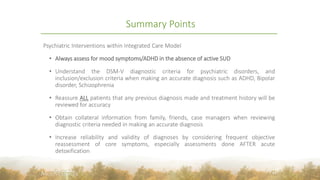 Summary Points
Psychiatric Interventions within Integrated Care Model
• Always assess for mood symptoms/ADHD in the absence of active SUD
• Understand the DSM-V diagnostic criteria for psychiatric disorders, and
inclusion/exclusion criteria when making an accurate diagnosis such as ADHD, Bipolar
disorder, Schizophrenia
• Reassure ALL patients that any previous diagnosis made and treatment history will be
reviewed for accuracy
• Obtain collateral information from family, friends, case managers when reviewing
diagnostic criteria needed in making an accurate diagnosis
• Increase reliability and validity of diagnoses by considering frequent objective
reassessment of core symptoms, especially assessments done AFTER acute
detoxification
43
 