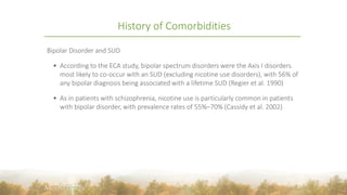 History of Comorbidities
Bipolar Disorder and SUD
 According to the ECA study, bipolar spectrum disorders were the Axis I disorders
most likely to co-occur with an SUD (excluding nicotine use disorders), with 56% of
any bipolar diagnosis being associated with a lifetime SUD (Regier et al. 1990)
 As in patients with schizophrenia, nicotine use is particularly common in patients
with bipolar disorder, with prevalence rates of 55%–70% (Cassidy et al. 2002)
8
 