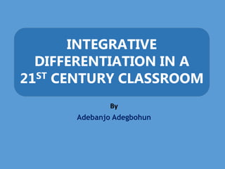 INTEGRATIVE
DIFFERENTIATION IN A
21ST CENTURY CLASSROOM
By
Adebanjo Adegbohun
 