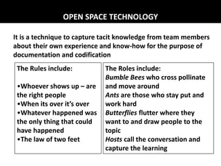 It is a technique to capture tacit knowledge from team members
about their own experience and know-how for the purpose of
documentation and codification
The Rules include:
•Whoever shows up – are
the right people
•When its over it’s over
•Whatever happened was
the only thing that could
have happened
•The law of two feet
The Roles include:
Bumble Bees who cross pollinate
and move around
Ants are those who stay put and
work hard
Butterflies flutter where they
want to and draw people to the
topic
Hosts call the conversation and
capture the learning
OPEN SPACE TECHNOLOGY
 