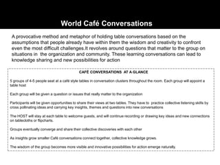 A provocative method and metaphor of holding table conversations based on the
assumptions that people already have within them the wisdom and creativity to confront
even the most difficult challenges.It revolves around questions that matter to the group on
situations in the organization and community. These learning conversations can lead to
knowledge sharing and new possibilities for action
CAFÉ CONVERSATIONS AT A GLANCE
5 groups of 4-5 people seat at a café style tables in conversation clusters throughout the room. Each group will appoint a
table host
Each group will be given a question or issues that really matter to the organization
Participants will be given opportunities to share their views at two tables. They have to practice collective listening skills by
cross pollinating ideas and carrying key insights, themes and questions into new conversations
The HOST will stay at each table to welcome guests, and will continue recording or drawing key ideas and new connections
on tablecloths or flipcharts.
Groups eventually converge and share their collective discoveries with each other
As insights grow smaller Café conversations connect together, collective knowledge grows.
The wisdom of the group becomes more visible and innovative possibilities for action emerge naturally.
World Café Conversations
 