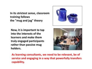 In its strictest sense, classroom
training follows
the "mug and jug" theory
As learning consultants, we need to be relevant, be of
service and engaging in a way that powerfully transfers
capability.
Now, it is important to tap
into the interests of the
learners and make them
truly engaged participants
rather than passive mug
holders.
 