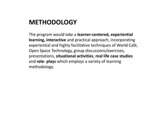 METHODOLOGY
The program would take a learner-centered, experiential
learning, interactive and practical approach, incorporating
experiential and highly facilitative techniques of World Café,
Open Space Technology, group discussions/exercises,
presentations, situational activities, real life case studies
and role- plays which employs a variety of learning
methodology.
 