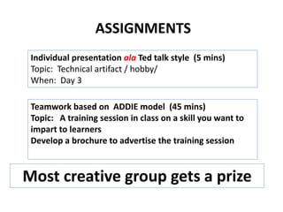 ASSIGNMENTS
Teamwork based on ADDIE model (45 mins)
Topic: A training session in class on a skill you want to
impart to learners
Develop a brochure to advertise the training session
Individual presentation ala Ted talk style (5 mins)
Topic: Technical artifact / hobby/
When: Day 3
Most creative group gets a prize
 