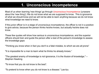 Most of us when learning 'new things' go through Unconscious Incompetence (unaware
about the 'new thing'); We do not know what we are supposed to know. This is ignorance
of what we should know and we will not be able to learn anything because we do not know
what knowledge we need to know.
If the junior officer is in a stage of unconscious incompetence, the officer is not in a position
to give advice, because the person thinks he/she knows, but actually he/she does not
know.
These few quotes will show how serious is unconscious incompetence, and the superior
officers should train and guide the person after a test of the person's knowledge to assess
the knowledge gaps
"Thinking you know when in fact you don't is a fatal mistake, to which we are all prone“
"It is impossible for a man to learn what he thinks he already knows.“
"The greatest enemy of knowledge is not ignorance, it is the illusion of knowledge." –
Stephen Hawking
"To know that you do not know is the best”.
“To pretend to know when you do not know is a disease.” Lao-tzu
1. Unconscious incompetence
 