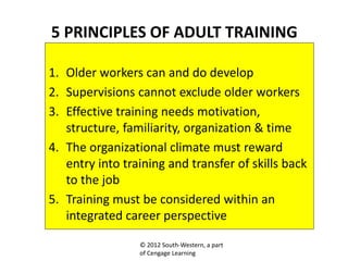 © 2012 South-Western, a part
of Cengage Learning
5 PRINCIPLES OF ADULT TRAINING
1. Older workers can and do develop
2. Supervisions cannot exclude older workers
3. Effective training needs motivation,
structure, familiarity, organization & time
4. The organizational climate must reward
entry into training and transfer of skills back
to the job
5. Training must be considered within an
integrated career perspective
 