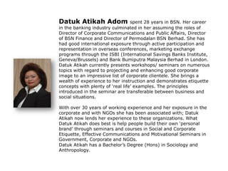 Datuk Atikah Adom spent 28 years in BSN. Her career
in the banking industry culminated in her assuming the roles of
Director of Corporate Communications and Public Affairs, Director
of BSN Finance and Director of Permodalan BSN Berhad. She has
had good international exposure through active participation and
representation in overseas conferences, marketing exchange
programs through the ISBI (International Savings Banks Institute,
Geneva/Brussels) and Bank Bumiputra Malaysia Berhad in London.
Datuk Atikah currently presents workshops/ seminars on numerous
topics with regard to projecting and enhancing good corporate
image to an impressive list of corporate clientele. She brings a
wealth of experience to her instruction and demonstrates etiquette
concepts with plenty of „real life‟ examples. The principles
introduced in the seminar are transferable between business and
social situations.
With over 30 years of working experience and her exposure in the
corporate and with NGOs she has been associated with; Datuk
Atikah now lends her experience to these organizations. What
Datuk Atikah does best is help people build their own „personal
brand‟ through seminars and courses in Social and Corporate
Etiquette, Effective Communications and Motivational Seminars in
Government, Corporate and NGOs.
Datuk Atikah has a Bachelor‟s Degree (Hons) in Sociology and
Anthropology.
 