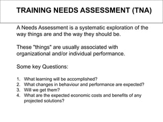 A Needs Assessment is a systematic exploration of the
way things are and the way they should be.
These "things" are usually associated with
organizational and/or individual performance.
Some key Questions:
1. What learning will be accomplished?
2. What changes in behaviour and performance are expected?
3. Will we get them?
4. What are the expected economic costs and benefits of any
projected solutions?
TRAINING NEEDS ASSESSMENT (TNA)
 
