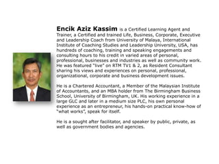 Encik Aziz Kassim is a Certified Learning Agent and
Trainer, a Certified and trained Life, Business, Corporate, Executive
and Leadership Coach from University of Malaya, International
Institute of Coaching Studies and Leadership University, USA, has
hundreds of coaching, training and speaking engagements and
consulting hours to his credit in varied areas of personal,
professional, businesses and industries as well as community work.
He was featured “live” on RTM TV1 & 2, as Resident Consultant
sharing his views and experiences on personal, professional,
organizational, corporate and business development issues.
He is a Chartered Accountant, a Member of the Malaysian Institute
of Accountants, and an MBA holder from The Birmingham Business
School, University of Birmingham, UK. His working experience in a
large GLC and later in a medium size PLC, his own personal
experience as an entrepreneur, his hands-on practical know-how of
“what works”, speak for itself.
He is a sought after facilitator, and speaker by public, private, as
well as government bodies and agencies.
 