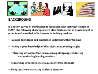 BACKGROUND
In a recent survey of training needs conducted with technical trainers at
CIAST, the following challenges were identified as areas of development in
order to enhance their effectiveness in training sessions:
• Gaining confidence and experience in delivering their training
• Having a good knowledge of the subject matter being taught
• Enhancing key competencies in planning, designing, conducting
and evaluating learning sessions
• Responding with confidence to questions from students
• Being creative in attracting student’s attention
 