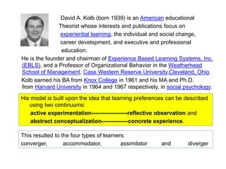 David A. Kolb (born 1939) is an American educational
Theorist whose interests and publications focus on
experiential learning, the individual and social change,
career development, and executive and professional
education.
He is the founder and chairman of Experience Based Learning Systems, Inc.
(EBLS), and a Professor of Organizational Behavior in the Weatherhead
School of Management, Case Western Reserve University,Cleveland, Ohio.
Kolb earned his BA from Knox College in 1961 and his MA and Ph.D.
from Harvard University in 1964 and 1967 respectively, in social psychology.
His model is built upon the idea that learning preferences can be described
using two continuums:
active experimentation-------------------reflective observation and
abstract conceptualization--------------concrete experience.
This resulted to the four types of learners:
converger, accommodator, assimilator and diverger
 