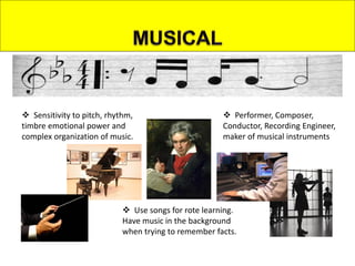  Sensitivity to pitch, rhythm,
timbre emotional power and
complex organization of music.
 Use songs for rote learning.
Have music in the background
when trying to remember facts.
 Performer, Composer,
Conductor, Recording Engineer,
maker of musical instruments
 