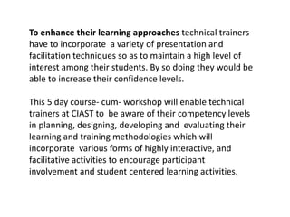 To enhance their learning approaches technical trainers
have to incorporate a variety of presentation and
facilitation techniques so as to maintain a high level of
interest among their students. By so doing they would be
able to increase their confidence levels.
This 5 day course- cum- workshop will enable technical
trainers at CIAST to be aware of their competency levels
in planning, designing, developing and evaluating their
learning and training methodologies which will
incorporate various forms of highly interactive, and
facilitative activities to encourage participant
involvement and student centered learning activities.
 