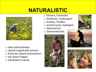 NATURALISTIC
o Farmers, Fishermen
o Gardeners, Landscapers
o Hunters, Trackers
o Animal Lovers, Zoologists
o Veterinarians
o Conservationists
o Likes natural beauty
o Likes & is good with animals
o Preserves natural environment
o Has ‘green’ fingers
o Interested in nature
 