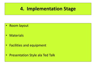 4. Implementation Stage
• Room layout
• Materials
• Facilities and equipment
• Presentation Style ala Ted Talk
 