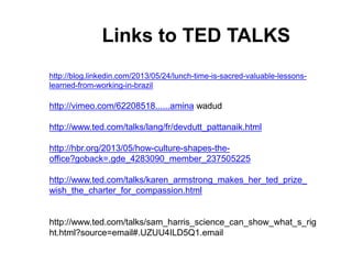 http://blog.linkedin.com/2013/05/24/lunch-time-is-sacred-valuable-lessons-
learned-from-working-in-brazil
http://vimeo.com/62208518......amina wadud
http://www.ted.com/talks/lang/fr/devdutt_pattanaik.html
http://hbr.org/2013/05/how-culture-shapes-the-
office?goback=.gde_4283090_member_237505225
http://www.ted.com/talks/karen_armstrong_makes_her_ted_prize_
wish_the_charter_for_compassion.html
http://www.ted.com/talks/sam_harris_science_can_show_what_s_rig
ht.html?source=email#.UZUU4ILD5Q1.email
Links to TED TALKS
 