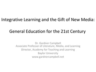 Integrative Learning and the Gift of New Media:  General Education for the 21st Century  Dr. Gardner Campbell Associate Professor of Literature, Media, and Learning Director, Academy for Teaching and Learning Baylor University www.gardnercampbell.net 