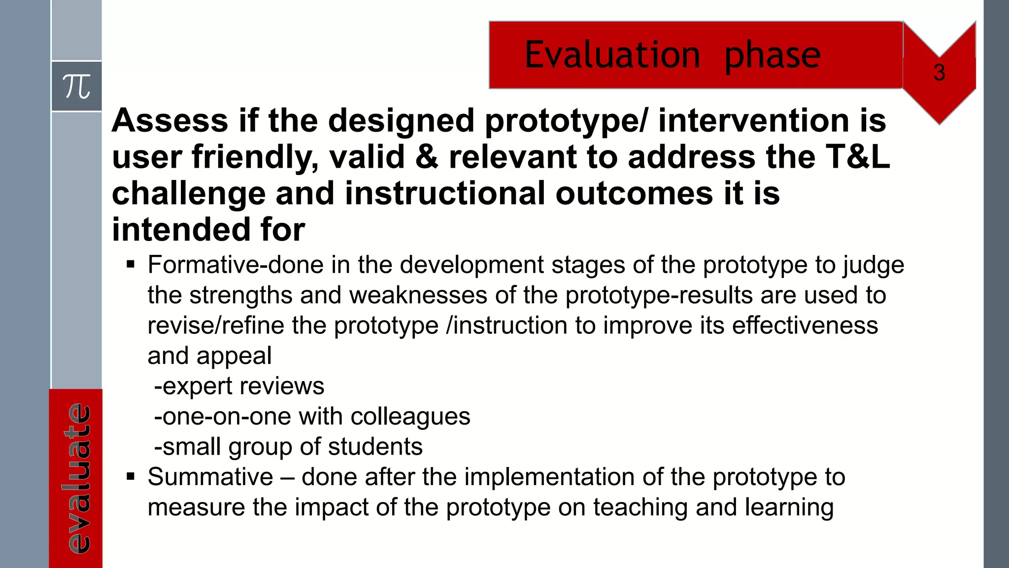 Evaluation phase                      3

Assess if the designed prototype/ intervention is
user friendly, valid & relevant to address the T&L
challenge and instructional outcomes it is
intended for
 Formative-done in the development stages of the prototype to judge
  the strengths and weaknesses of the prototype-results are used to
  revise/refine the prototype /instruction to improve its effectiveness
  and appeal
   -expert reviews
   -one-on-one with colleagues
   -small group of students
 Summative – done after the implementation of the prototype to
  measure the impact of the prototype on teaching and learning
 
