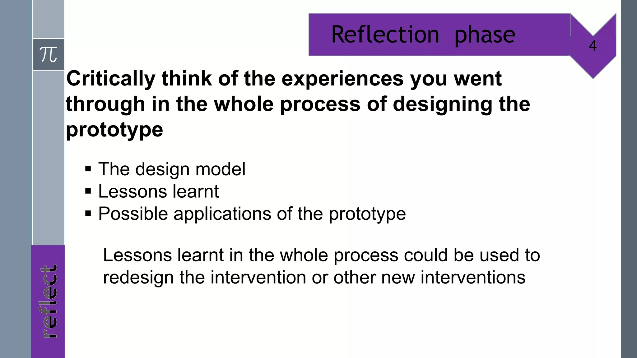Reflection phase           4

Critically think of the experiences you went
through in the whole process of designing the
prototype
  The design model
  Lessons learnt
  Possible applications of the prototype

   Lessons learnt in the whole process could be used to
   redesign the intervention or other new interventions
 