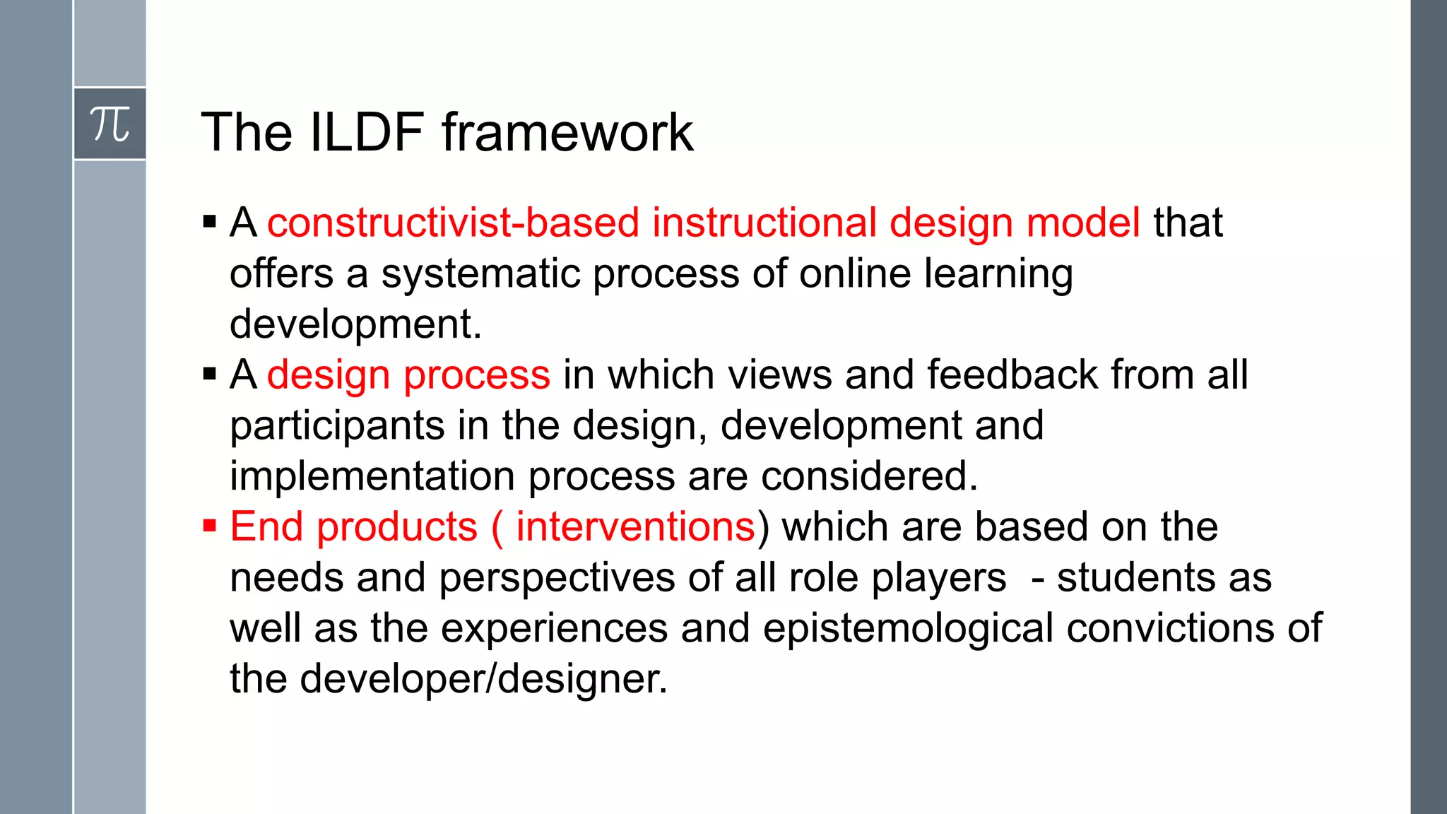 The ILDF framework
 A constructivist-based instructional design model that
  offers a systematic process of online learning
  development.
 A design process in which views and feedback from all
  participants in the design, development and
  implementation process are considered.
 End products ( interventions) which are based on the
  needs and perspectives of all role players - students as
  well as the experiences and epistemological convictions of
  the developer/designer.
 