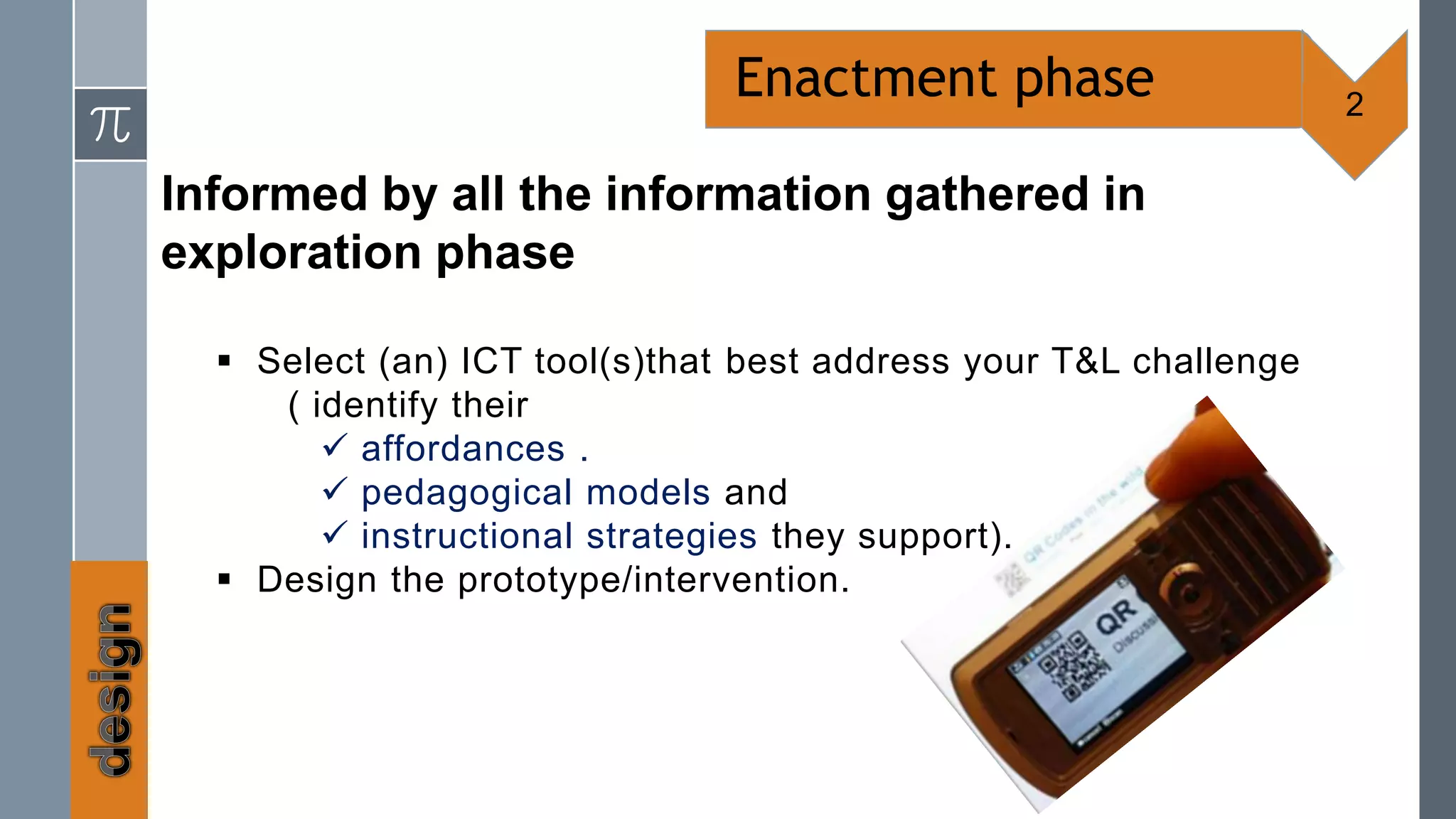 Enactment phase                    2

Informed by all the information gathered in
exploration phase

   Select (an) ICT tool(s)that best address your T&L challenge
     ( identify their
         affordances .
         pedagogical models and
         instructional strategies they support).
   Design the prototype/intervention.
 