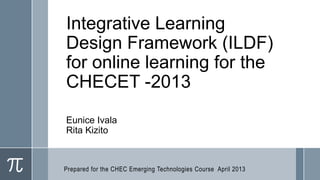 Integrative Learning
Design Framework (ILDF)
for online learning for the
CHECET -2013
Eunice Ivala
Rita Kizito



Prepared for the CHEC Emerging Technologies Course April 2013
 