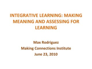 INTEGRATIVE LEARNING: MAKING MEANING AND ASSESSING FOR LEARNING Max Rodriguez Making Connections Institute June 23, 2010 