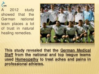 This study revealed that the German Medical
Staff from the national and top league teams
used Homeopathy to treat aches and pains in
professional athletes.
A 2012 study
showed that the
German national
team places a lot
of trust in natural
healing remedies.
 