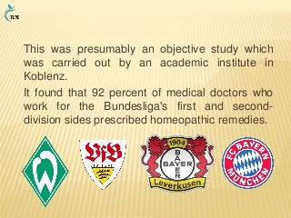This was presumably an objective study which
was carried out by an academic institute in
Koblenz.
It found that 92 percent of medical doctors who
work for the Bundesliga's first and second-
division sides prescribed homeopathic remedies.
 