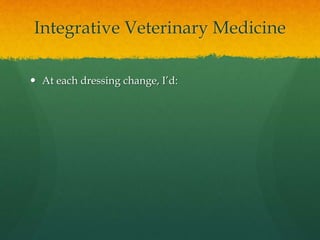 Integrative Veterinary Medicine
 At each dressing change, I’d:
 