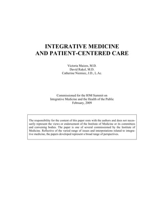 INTEGRATIVE MEDICINE
AND PATIENT-CENTERED CARE
Victoria Maizes, M.D.
David Rakel, M.D.
Catherine Niemiec, J.D., L.Ac.
Commissioned for the IOM Summit on
Integrative Medicine and the Health of the Public
February, 2009
The responsibility for the content of this paper rests with the authors and does not neces-
sarily represent the views or endorsement of the Institute of Medicine or its committees
and convening bodies. The paper is one of several commissioned by the Institute of
Medicine. Reflective of the varied range of issues and interpretations related to integra-
tive medicine, the papers developed represent a broad range of perspectives.
 