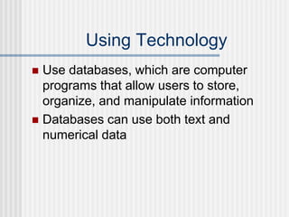 Using Technology
 Use databases, which are computer
programs that allow users to store,
organize, and manipulate information
 Databases can use both text and
numerical data
 