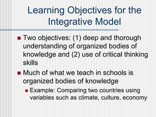 Learning Objectives for the
Integrative Model
 Two objectives: (1) deep and thorough
understanding of organized bodies of
knowledge and (2) use of critical thinking
skills
 Much of what we teach in schools is
organized bodies of knowledge
 Example: Comparing two countries using
variables such as climate, culture, economy
 