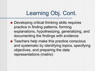 Learning Obj. Cont.
 Developing critical thinking skills requires
practice in finding patterns, forming
explanations, hypothesizing, generalizing, and
documenting the findings with evidence
 Teachers help make this practice conscious
and systematic by identifying topics, specifying
objectives, and preparing the data
representations (matrix)
 
