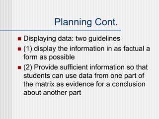 Planning Cont.
 Displaying data: two guidelines
 (1) display the information in as factual a
form as possible
 (2) Provide sufficient information so that
students can use data from one part of
the matrix as evidence for a conclusion
about another part
 