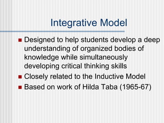 Integrative Model
 Designed to help students develop a deep
understanding of organized bodies of
knowledge while simultaneously
developing critical thinking skills
 Closely related to the Inductive Model
 Based on work of Hilda Taba (1965-67)
 