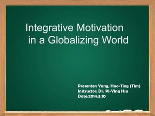 Integrative Motivation
in a Globalizing World
Presenter: Yang, Hao-Ting (Tim)
Instructor: Dr. Pi-Ying Hsu
Date:2014.3.10
1
 