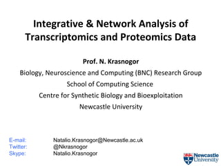 Integrative & Network Analysis of
Transcriptomics and Proteomics Data
Prof. N. Krasnogor
Biology, Neuroscience and Computing (BNC) Research Group
School of Computing Science
Centre for Synthetic Biology and Bioexploitation
Newcastle University

E-mail:
Twitter:
Skype:

Natalio.Krasnogor@Newcastle.ac.uk
@Nkrasnogor
Natalio.Krasnogor

 