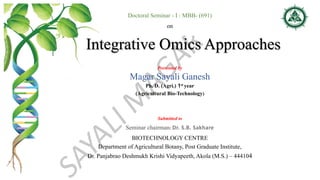Doctoral Seminar - I : MBB- (691)
on
Integrative Omics Approaches
Presented by
Magar Sayali Ganesh
Ph. D. (Agri.) 1st year
(Agricultural Bio-Technology)
Submitted to
Seminar chairman: Dr. S.B. Sakhare
BIOTECHNOLOGY CENTRE
Department of Agricultural Botany, Post Graduate Institute,
Dr. Panjabrao Deshmukh Krishi Vidyapeeth, Akola (M.S.) – 444104
 