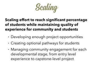 Scaling
Scaling effort to reach signiﬁcant percentage
of students while maintaining quality of
experience for community and students
• Developing enough project opportunities
• Creating optional pathways for students
• Managing community engagement for each
developmental stage, from entry level
experience to capstone-level project
 