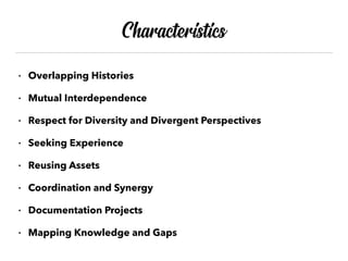 Characteristics
• Overlapping Histories
• Mutual Interdependence
• Respect for Diversity and Divergent Perspectives
• Seeking Experience
• Reusing Assets
• Coordination and Synergy
• Documentation Projects
• Mapping Knowledge and Gaps
 